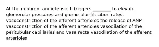 At the nephron, angiotensin II triggers ________ to elevate glomerular pressures and glomerular filtration rates. vasoconstriction of the efferent arterioles the release of ANP vasoconstriction of the afferent arterioles vasodilation of the peritubular capillaries and vasa recta vasodilation of the efferent arterioles