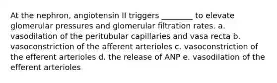 At the nephron, angiotensin II triggers ________ to elevate glomerular pressures and glomerular filtration rates. a. vasodilation of the peritubular capillaries and vasa recta b. vasoconstriction of the afferent arterioles c. vasoconstriction of the efferent arterioles d. the release of ANP e. vasodilation of the efferent arterioles