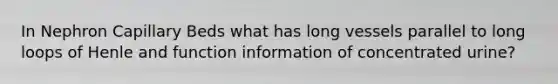 In Nephron Capillary Beds what has long vessels parallel to long loops of Henle and function information of concentrated urine?