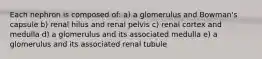 Each nephron is composed of: a) a glomerulus and Bowman's capsule b) renal hilus and renal pelvis c) renal cortex and medulla d) a glomerulus and its associated medulla e) a glomerulus and its associated renal tubule