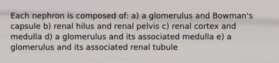 Each nephron is composed of: a) a glomerulus and Bowman's capsule b) renal hilus and renal pelvis c) renal cortex and medulla d) a glomerulus and its associated medulla e) a glomerulus and its associated renal tubule