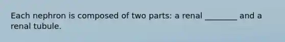 Each nephron is composed of two parts: a renal ________ and a renal tubule.