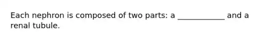 Each nephron is composed of two parts: a ____________ and a renal tubule.