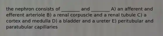 the nephron consists of ________ and ________ A) an afferent and efferent arteriole B) a renal corpuscle and a renal tubule C) a cortex and medulla D) a bladder and a ureter E) peritubular and paratubular capillaries