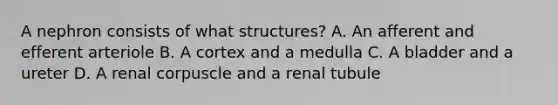 A nephron consists of what structures? A. An afferent and efferent arteriole B. A cortex and a medulla C. A bladder and a ureter D. A renal corpuscle and a renal tubule