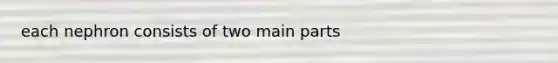 each nephron consists of two main parts