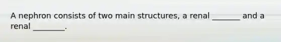 A nephron consists of two main structures, a renal _______ and a renal ________.