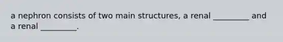 a nephron consists of two main structures, a renal _________ and a renal _________.