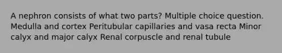 A nephron consists of what two parts? Multiple choice question. Medulla and cortex Peritubular capillaries and vasa recta Minor calyx and major calyx Renal corpuscle and renal tubule