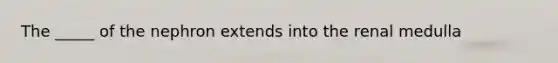 The _____ of the nephron extends into the renal medulla