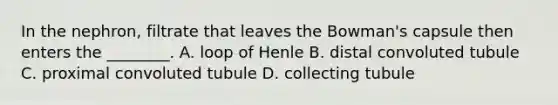 In the nephron, filtrate that leaves the Bowman's capsule then enters the ________. A. loop of Henle B. distal convoluted tubule C. proximal convoluted tubule D. collecting tubule