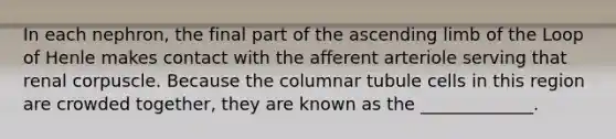 In each nephron, the final part of the ascending limb of the Loop of Henle makes contact with the afferent arteriole serving that renal corpuscle. Because the columnar tubule cells in this region are crowded together, they are known as the _____________.