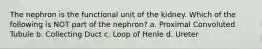 The nephron is the functional unit of the kidney. Which of the following is NOT part of the nephron? a. Proximal Convoluted Tubule b. Collecting Duct c. Loop of Henle d. Ureter