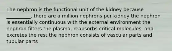 The nephron is the functional unit of the kidney because __________. there are a million nephrons per kidney the nephron is essentially continuous with the external environment the nephron filters the plasma, reabsorbs critical molecules, and excretes the rest the nephron consists of vascular parts and tubular parts