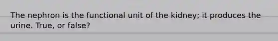 The nephron is the functional unit of the kidney; it produces the urine. True, or false?