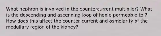 What nephron is involved in the countercurrent multiplier? What is the descending and ascending loop of henle permeable to ? How does this affect the counter current and osmolarity of the medullary region of the kidney?