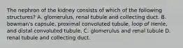 The nephron of the kidney consists of which of the following structures? A. glomerulus, renal tubule and collecting duct. B. bowman's capsule, proximal convoluted tubule, loop of Henle, and distal convoluted tubule. C. glomerulus and renal tubule D. renal tubule and collecting duct.