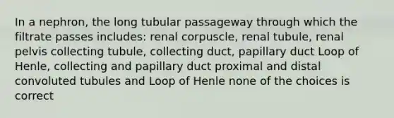 In a nephron, the long tubular passageway through which the filtrate passes includes: renal corpuscle, renal tubule, renal pelvis collecting tubule, collecting duct, papillary duct Loop of Henle, collecting and papillary duct proximal and distal convoluted tubules and Loop of Henle none of the choices is correct