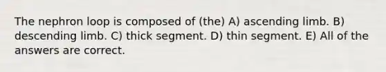 The nephron loop is composed of (the) A) ascending limb. B) descending limb. C) thick segment. D) thin segment. E) All of the answers are correct.