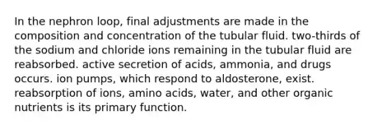 In the nephron loop, final adjustments are made in the composition and concentration of the tubular fluid. two-thirds of the sodium and chloride ions remaining in the tubular fluid are reabsorbed. active secretion of acids, ammonia, and drugs occurs. ion pumps, which respond to aldosterone, exist. reabsorption of ions, amino acids, water, and other organic nutrients is its primary function.