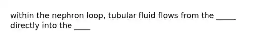 within the nephron loop, tubular fluid flows from the _____ directly into the ____