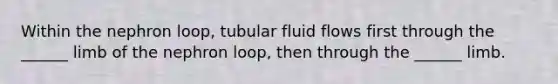 Within the nephron loop, tubular fluid flows first through the ______ limb of the nephron loop, then through the ______ limb.