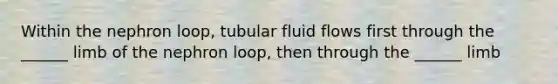 Within the nephron loop, tubular fluid flows first through the ______ limb of the nephron loop, then through the ______ limb