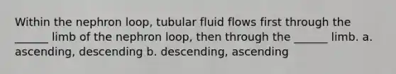 Within the nephron loop, tubular fluid flows first through the ______ limb of the nephron loop, then through the ______ limb. a. ascending, descending b. descending, ascending