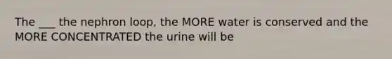 The ___ the nephron loop, the MORE water is conserved and the MORE CONCENTRATED the urine will be