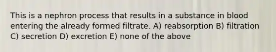 This is a nephron process that results in a substance in blood entering the already formed filtrate. A) reabsorption B) filtration C) secretion D) excretion E) none of the above