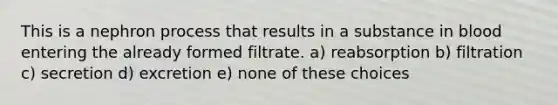 This is a nephron process that results in a substance in blood entering the already formed filtrate. a) reabsorption b) filtration c) secretion d) excretion e) none of these choices