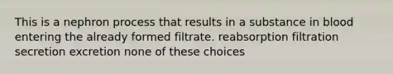 This is a nephron process that results in a substance in blood entering the already formed filtrate. reabsorption filtration secretion excretion none of these choices