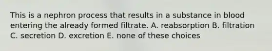 This is a nephron process that results in a substance in blood entering the already formed filtrate. A. reabsorption B. filtration C. secretion D. excretion E. none of these choices