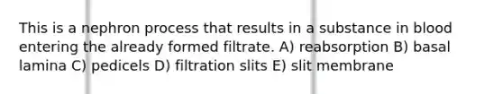 This is a nephron process that results in a substance in blood entering the already formed filtrate. A) reabsorption B) basal lamina C) pedicels D) filtration slits E) slit membrane