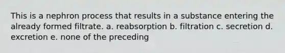 This is a nephron process that results in a substance entering the already formed filtrate. a. reabsorption b. filtration c. secretion d. excretion e. none of the preceding