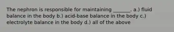 The nephron is responsible for maintaining _______. a.) fluid balance in the body b.) acid-base balance in the body c.) electrolyte balance in the body d.) all of the above