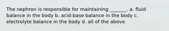 The nephron is responsible for maintaining _______. a. fluid balance in the body b. acid-base balance in the body c. electrolyte balance in the body d. all of the above