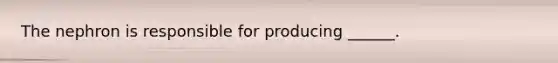 The nephron is responsible for producing ______.