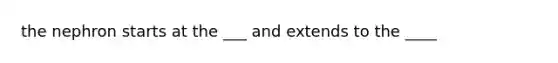 the nephron starts at the ___ and extends to the ____