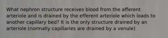 What nephron structure receives blood from the afferent arteriole and is drained by the efferent arteriole which loads to another capillary bed? It is the only structure drained by an arteriole (normally capillaries are drained by a venule)