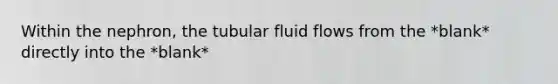 Within the nephron, the tubular fluid flows from the *blank* directly into the *blank*