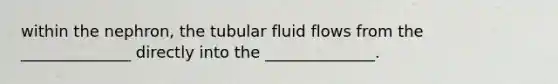 within the nephron, the tubular fluid flows from the ______________ directly into the ______________.