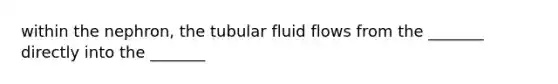 within the nephron, the tubular fluid flows from the _______ directly into the _______