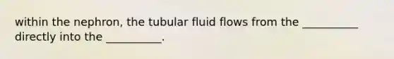 within the nephron, the tubular fluid flows from the __________ directly into the __________.