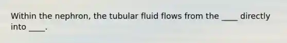 Within the nephron, the tubular fluid flows from the ____ directly into ____.