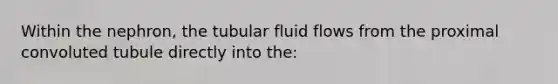 Within the nephron, the tubular fluid flows from the proximal convoluted tubule directly into the: