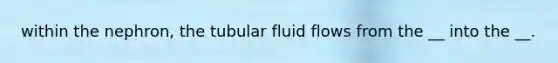 within the nephron, the tubular fluid flows from the __ into the __.