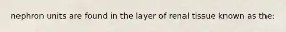 nephron units are found in the layer of renal tissue known as the: