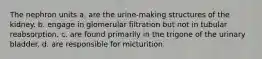 The nephron units a. are the urine-making structures of the kidney. b. engage in glomerular filtration but not in tubular reabsorption. c. are found primarily in the trigone of the urinary bladder. d. are responsible for micturition.