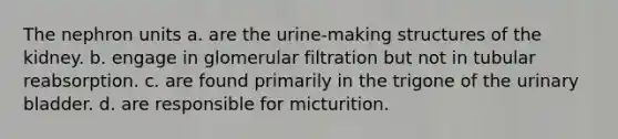 The nephron units a. are the urine-making structures of the kidney. b. engage in glomerular filtration but not in tubular reabsorption. c. are found primarily in the trigone of the <a href='https://www.questionai.com/knowledge/kb9SdfFdD9-urinary-bladder' class='anchor-knowledge'>urinary bladder</a>. d. are responsible for micturition.